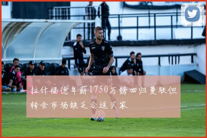 拉什福德年薪1750万镑回归曼联但转会市场缺乏合适买家