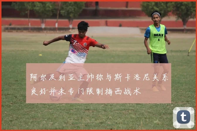 阿尔及利亚主帅称与斯卡洛尼关系良好并未专门限制梅西战术