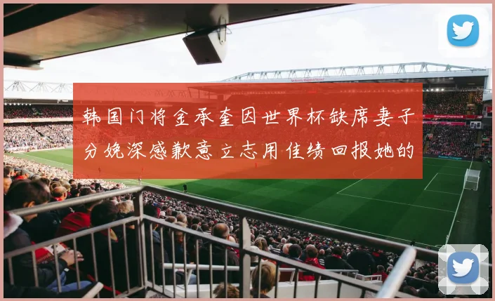 韩国门将金承奎因世界杯缺席妻子分娩深感歉意立志用佳绩回报她的支持