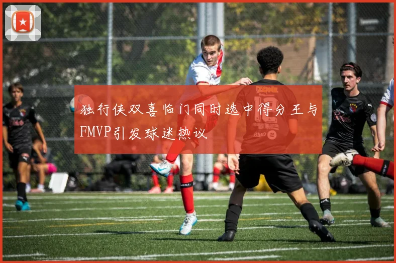独行侠双喜临门同时选中得分王与FMVP引发球迷热议