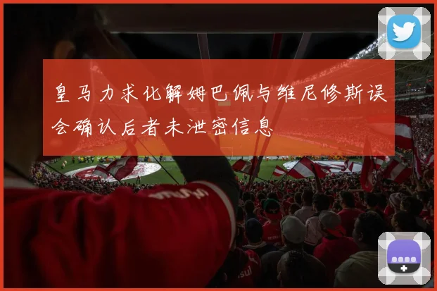 皇马力求化解姆巴佩与维尼修斯误会确认后者未泄密信息