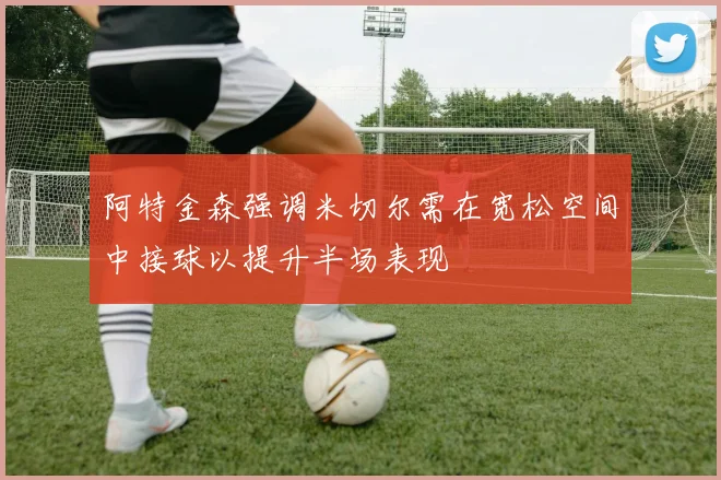 阿特金森强调米切尔需在宽松空间中接球以提升半场表现