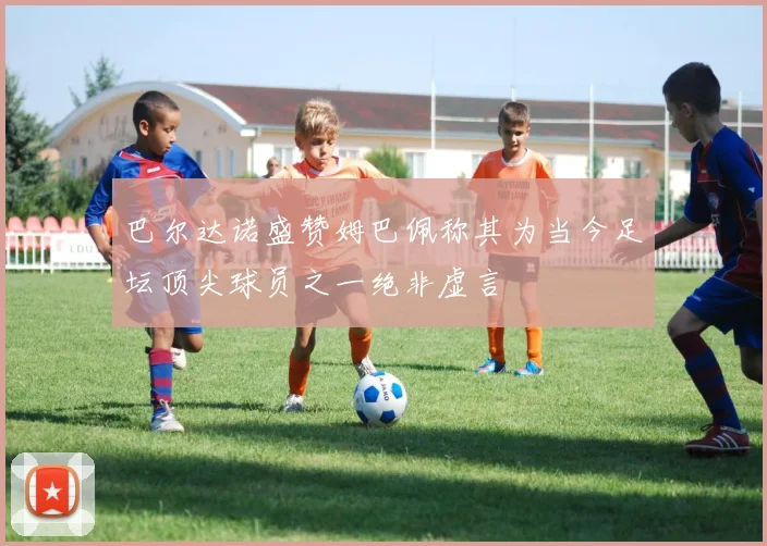 巴尔达诺盛赞姆巴佩称其为当今足坛顶尖球员之一绝非虚言