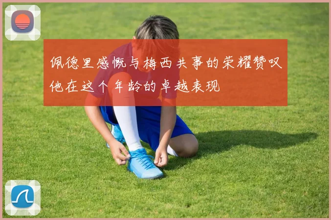佩德里感慨与梅西共事的荣耀赞叹他在这个年龄的卓越表现