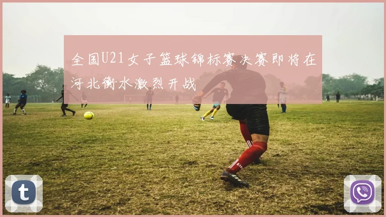 全国U21女子篮球锦标赛决赛即将在河北衡水激烈开战