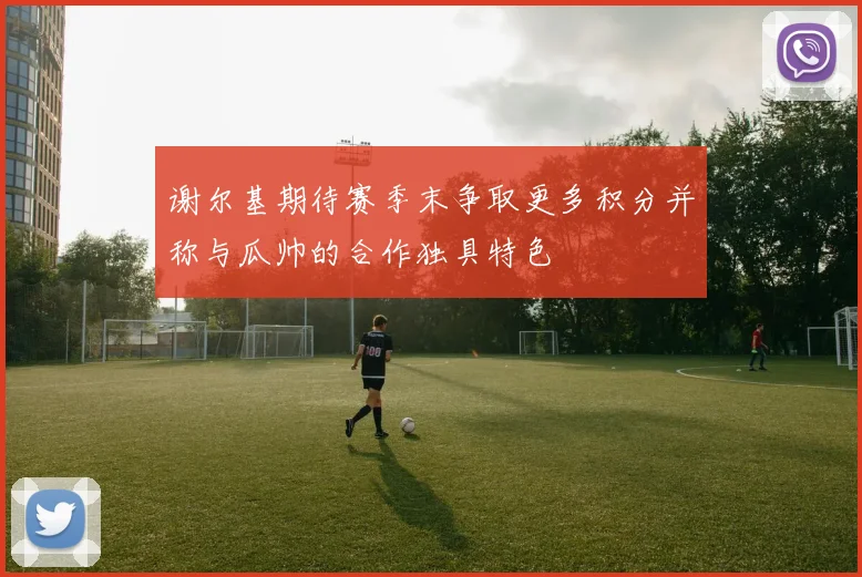 谢尔基期待赛季末争取更多积分并称与瓜帅的合作独具特色