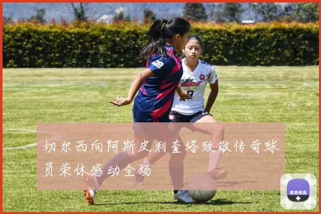 切尔西向阿斯皮利奎塔致敬传奇球员荣休感动全场